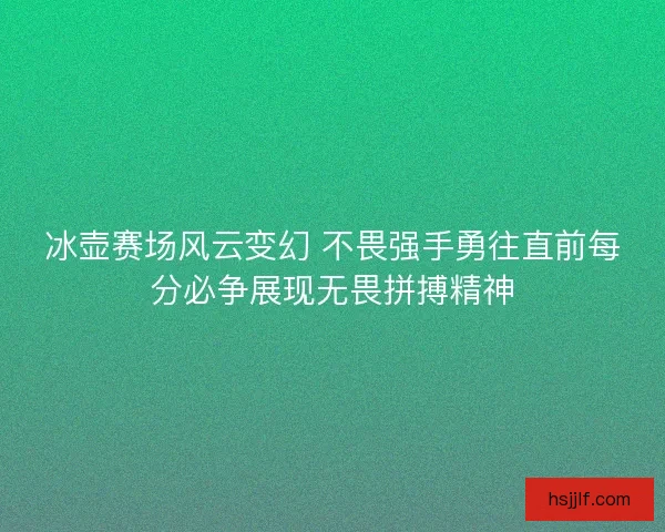 冰壶赛场风云变幻 不畏强手勇往直前每分必争展现无畏拼搏精神