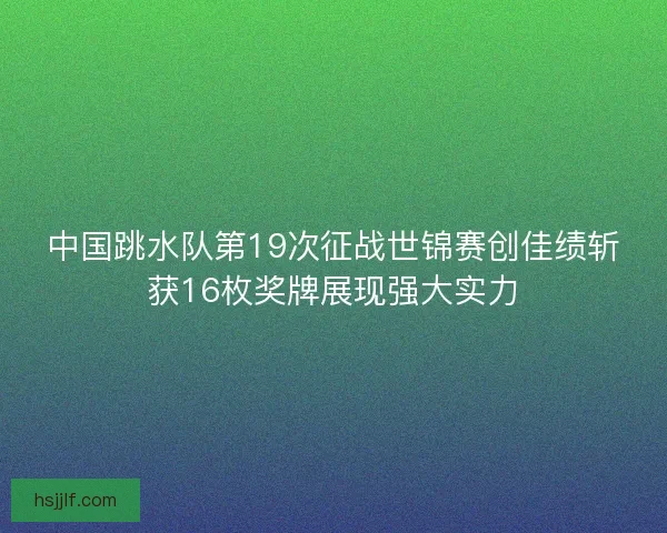中国跳水队第19次征战世锦赛创佳绩斩获16枚奖牌展现强大实力