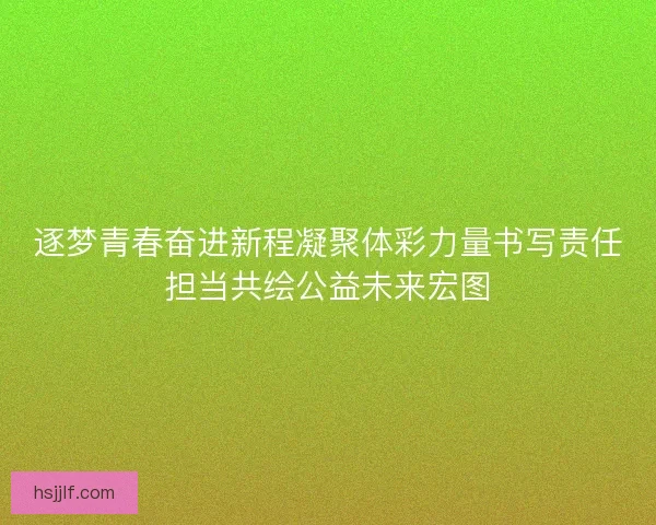 逐梦青春奋进新程凝聚体彩力量书写责任担当共绘公益未来宏图
