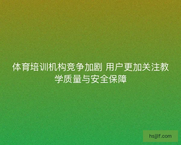 体育培训机构竞争加剧 用户更加关注教学质量与安全保障