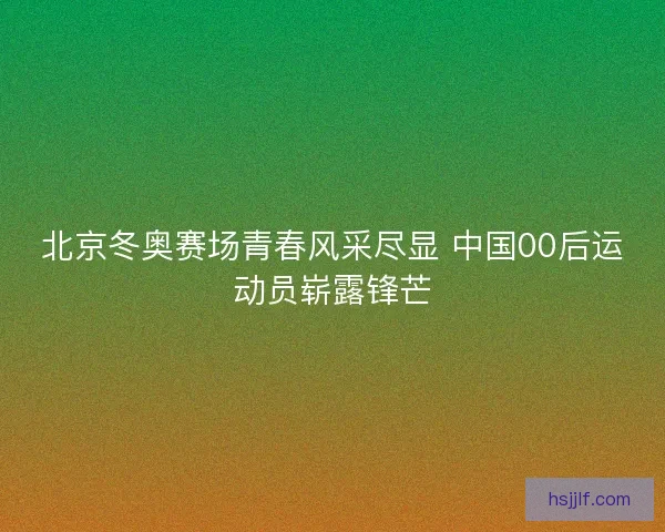 北京冬奥赛场青春风采尽显 中国00后运动员崭露锋芒