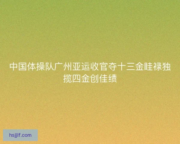 中国体操队广州亚运收官夺十三金眭禄独揽四金创佳绩