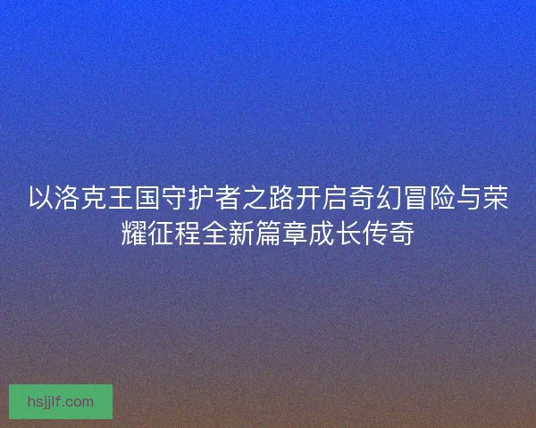 以洛克王国守护者之路开启奇幻冒险与荣耀征程全新篇章成长传奇