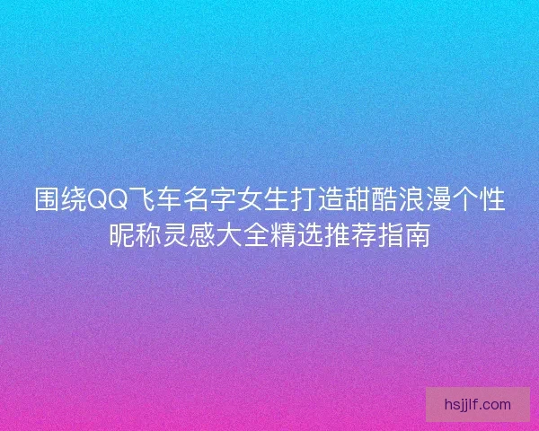围绕QQ飞车名字女生打造甜酷浪漫个性昵称灵感大全精选推荐指南